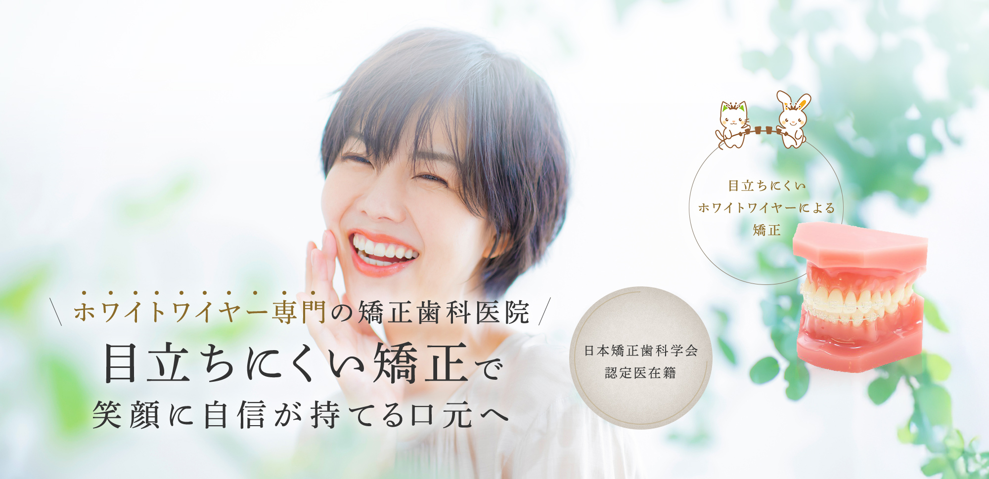 ホワイトワイヤー専門の矯正歯科医院 目立ちにくい矯正で 笑顔に自信が持てる口元へ